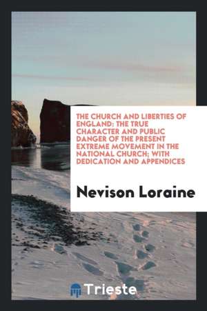 The Church and Liberties of England: The True Character and Public Danger of the Present Extreme Movement in the National Church; With Dedication and de Nevison Loraine