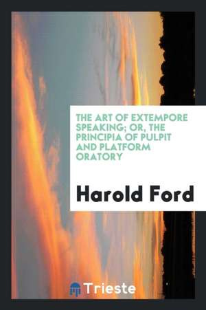 The Art of Extempore Speaking; Or, the Principia of Pulpit and Platform Oratory de Harold Ford