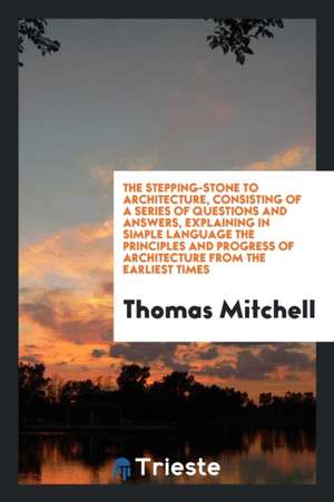 The Stepping-Stone to Architecture, Consisting of a Series of Questions and Answers, Explaining in Simple Language the Principles and Progress of Arch de Thomas Mitchell