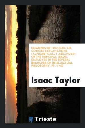 Elements of Thought: Or, Concise Explanations (Alphabetically Arranged) of the Principal Terms, Employed in the Several Branches of Intelle de Isaac Taylor