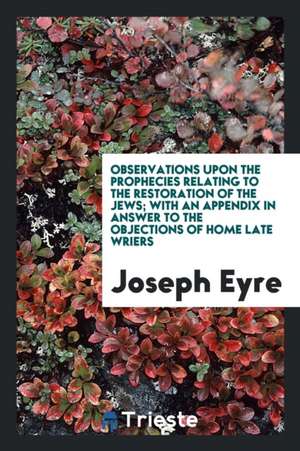 Observations Upon the Prophecies Relating to the Restoration of the Jews; With an Appendix in Answer to the Objections of Home Late Wriers de Joseph Eyre