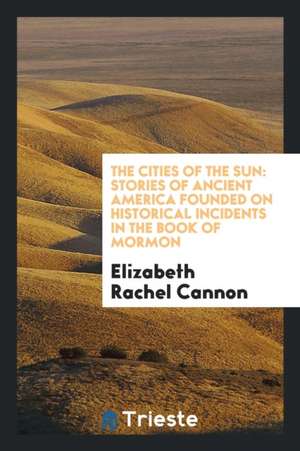 The Cities of the Sun: Stories of Ancient America Founded on Historical Incidents in the Book of Mormon de Elizabeth Rachel Cannon