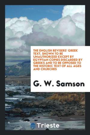 The English Revisers' Greek Text, Shown to Be Unauthorized Except by Egyptian Copies Discarded by Greeks and to Be Opposed to the Historic Text of All de G. W. Samson