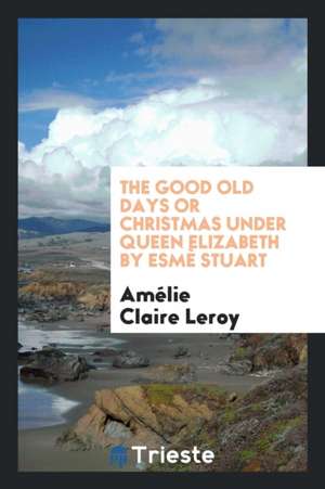 The Good Old Days or Christmas Under Queen Elizabeth by Esmè Stuart de Amelie Claire Leroy