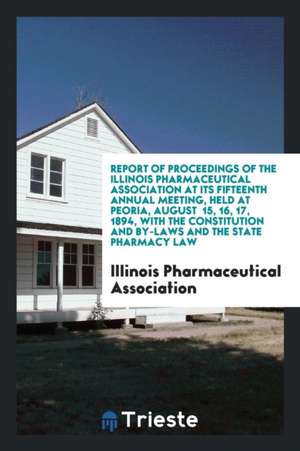 Report of Proceedings of the Illinois Pharmaceutical Association at Its Fifteenth Annual Meeting, Held at Peoria, August 15, 16, 17, 1894, with the Co de Illinois Pharmaceutical Association