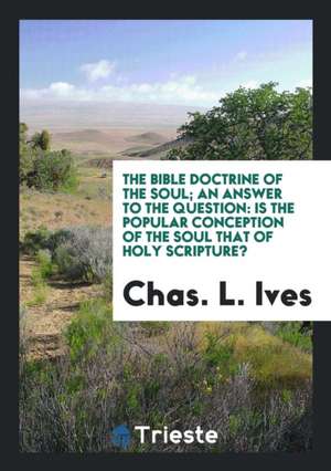 The Bible Doctrine of the Soul; An Answer to the Question: Is the Popular Conception of the Soul That of Holy Scripture? de Chas L. Ives