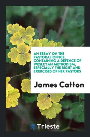 An Essay on the Pastoral Office, Containing a Defence of Wesleyan Methodism, Especially the Right and Exercises of Her Pastors de James Catton