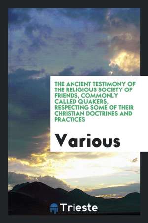 The Ancient Testimony of the Religious Society of Friends, Commonly Called Quakers, Respecting Some of Their Christian Doctrines and Practices de Various