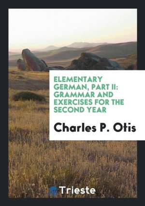 Elementary German, Part II: Grammar and Exercises for the Second Year de Charles P. Otis