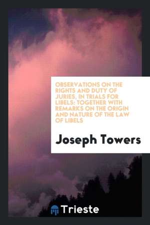 Observations on the Rights and Duty of Juries, in Trials for Libels: Together with Remarks on the Origin and Nature of the Law of Libels de Joseph Towers