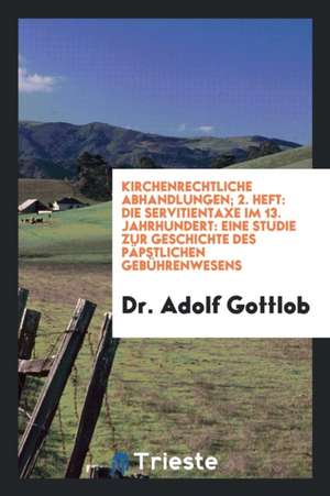 Kirchenrechtliche Abhandlungen; 2. Heft: Die Servitientaxe Im 13. Jahrhundert: Eine Studie Zur Geschichte Des Päpstlichen Gebührenwesens de Dr Adolf Gottlob