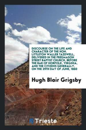 Discourse on the Life and Character of the Hon. Littleton Waller Tazewell, Delivered in the Freemason Street Baptist Church, Before the Bar of Norfolk de Hugh Blair Grigsby