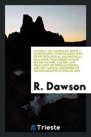 An Essay on Marriage; Being a Microscopic Investigation Into Its Physiological and Physical Relations; With Observations on the Nature, Causes, and Tr de R. Dawson