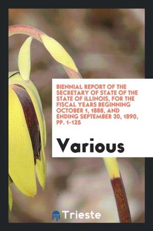 Biennial Report of the Secretary of State of the State of Illinois, for the Fiscal Years Beginning October 1, 1888, and Ending September 30, 1890, Pp. de Various