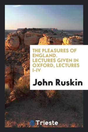 The Pleasures of England. Lectures Given in Oxford, Lectures I-IV de John Ruskin