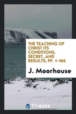 The Teaching of Christ Its Conditions, Secret, and Results; Pp. 1-166 de J. Moorhouse