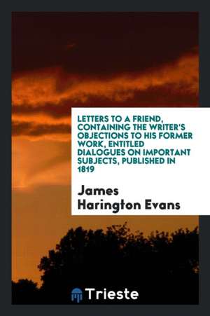 Letters to a Friend, Containing the Writer's Objections to His Former Work, Entitled Dialogues on Important Subjects, Published in 1819 de James Harington Evans