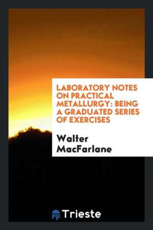 Laboratory Notes on Practical Metallurgy: Being a Graduated Series of Exercises de Walter Macfarlane