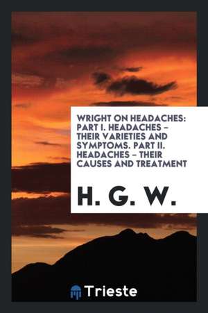 Wright on Headaches: Part I. Headaches - Their Varieties and Symptoms. Part II. Headaches - Their Causes and Treatment de H. G. W