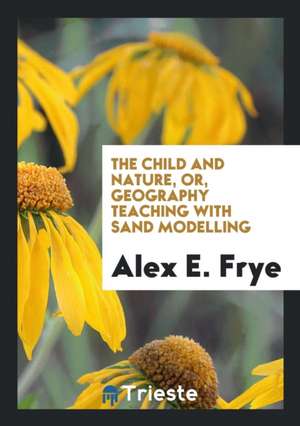 The Child and Nature, Or, Geography Teaching with Sand Modelling de Alex E. Frye