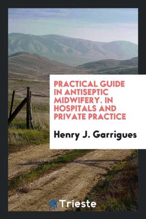 Practical Guide in Antiseptic Midwifery. in Hospitals and Private Practice de Henry J. Garrigues