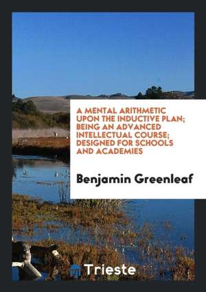 A Mental Arithmetic Upon the Inductive Plan; Being an Advanced Intellectual Course; Designed for Schools and Academies de Benjamin Greenleaf