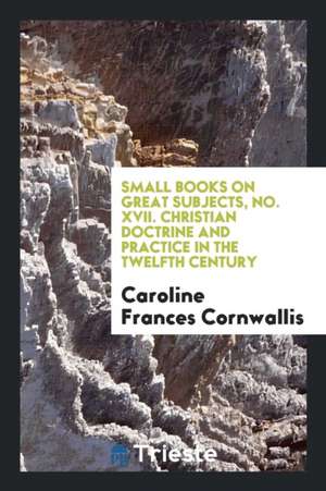 Small Books on Great Subjects, No. XVII. Christian Doctrine and Practice in the Twelfth Century de Caroline Frances Cornwallis