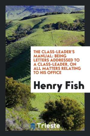 The Class-Leader's Manual: Being Letters Addressed to a Class-Leader, on All Matters Relating to His Office de Henry Fish