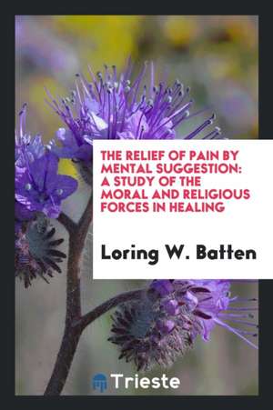 The Relief of Pain by Mental Suggestion: A Study of the Moral and Religious Forces in Healing de Loring W. Batten