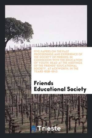 Five Papers on the Past Proceedings and Experience of the Society of Friends: In Connexion with the Education of Youth: Read at the Meetings of the Fr de Friends Educational Society