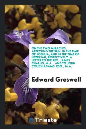 On the Two Miracles, Affecting the Sun, in the Time of Joshua, and in the Time of Hezekiah, Respectively. a Letter to the Rev. James Challis, M.A., an de Edward Greswell