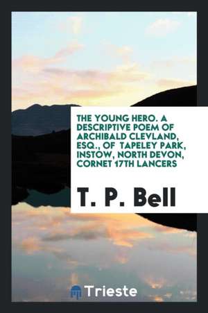 The Young Hero. a Descriptive Poem of Archibald Clevland, Esq., of Tapeley Park, Instow, North Devon, Cornet 17th Lancers de T. P. Bell