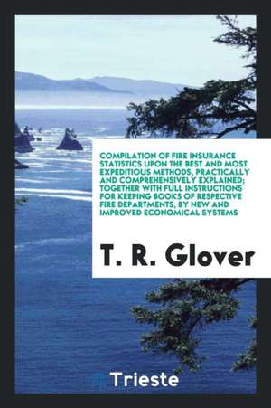 Compilation of Fire Insurance Statistics Upon the Best and Most Expeditious Methods, Practically and Comprehensively Explained; Together with Full Ins de T. R. Glover