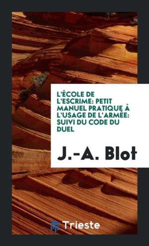 L'École de l'Escrime: Petit Manuel Pratique À l'Usage de l'Armée: Suivi Du Code Du Duel de J. -A Blot