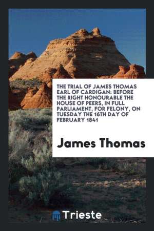 The Trial of James Thomas Earl of Cardigan: Before the Right Honourable the House of Peers, in Full Parliament, for Felony, on Tuesday the 16th Day of de James Thomas