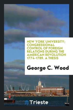 New York University; Congressional Control of Foreign Relations During the American Revolution 1774-1789. a Thesis de George C. Wood