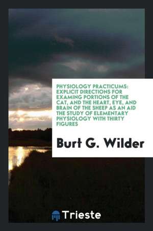 Physiology Practicums: Explicit Directions for Examing Portions of the Cat, and the Heart, Eye, and Brain of the Sheep as an Aid the Study of de Burt G. Wilder