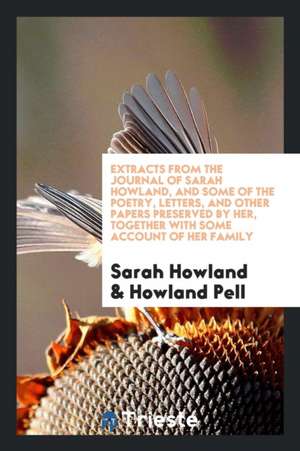 Extracts from the Journal of Sarah Howland, and Some of the Poetry, Letters, and Other Papers Preserved by Her, Together with Some Account of Her Fami de Sarah Howland