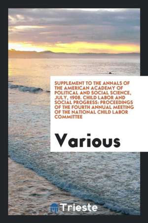 Supplement to the Annals of the American Academy of Political and Social Science, July, 1908. Child Labor and Social Progress: Proceedings of the Four de Various