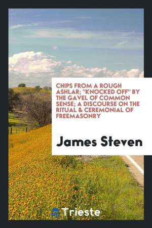 Chips from a Rough Ashlar; Knocked Off by the Gavel of Common Sense; A Discourse on the Ritual & Ceremonial of Freemasonry de James Steven