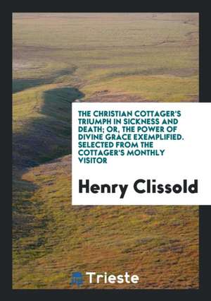 The Christian Cottager's Triumph in Sickness and Death; Or, the Power of Divine Grace Exemplified. Selected from the Cottager's Monthly Visitor de Henry Clissold