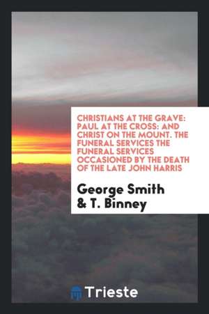 Christians at the Grave: Paul at the Cross: And Christ on the Mount. the Funeral Services the Funeral Services Occasioned by the Death of the L de George Smith