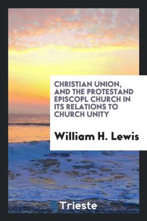 Christian Union, and the Protestant Episcopal Church in Its Relations to Church Unity de William H. Lewis