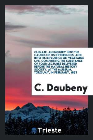 Climate: An Inquiry Into the Causes of Its Differences, and Into Its Influence on Vegetable Life. Comprising the Substance of F de C. Daubeny