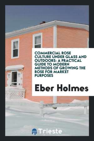 Commercial Rose Culture Under Glass and Outdoors: A Practical Guide to Modern Methods of Growing ... de Eber Holmes