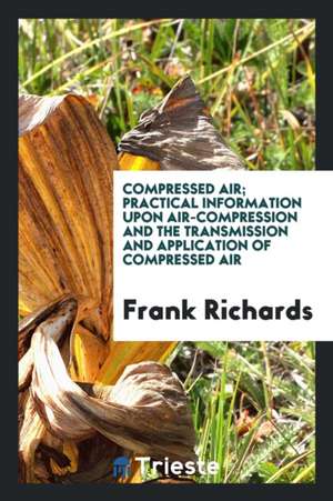 Compressed Air; Practical Information Upon Air-Compression and the ... de Frank Richards