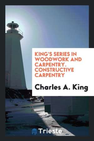 King's Series in Woodwork and Carpentry. Constructive Carpentry de Charles A. King