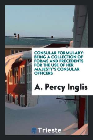 Consular Formulary: Being a Collection of Forms and Precedents for the Use of Her Majesty's ... de A. Percy Inglis