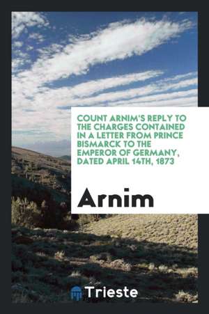 Count Arnim's Reply to the Charges Contained in a Letter from Prince Bismarck to the Emperor of Germany, Dated April 14th, 1873 de Arnim