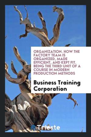 Organization. How the Factory Team Is Organized, Made Efficient, and Kept Fit. Being the Third Unit of a Course in Modern Production Methods de Business Training Corporation